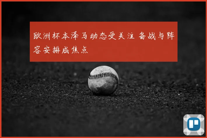 欧洲杯本泽马动态受关注 备战与阵容安排成焦点