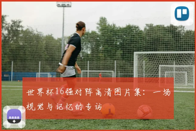 世界杯16强对阵高清图片集:一场视觉与记忆的专访