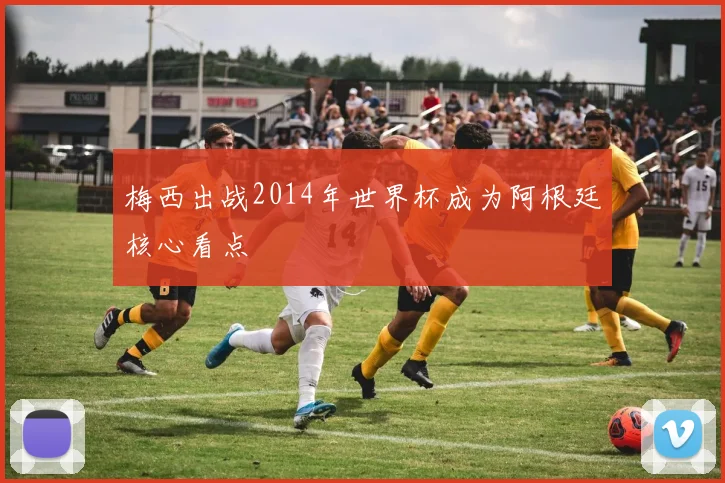 梅西出战2014年世界杯成为阿根廷核心看点