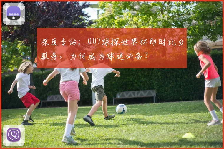 深度专访:007球探世界杯即时比分服务,为何成为球迷必备?