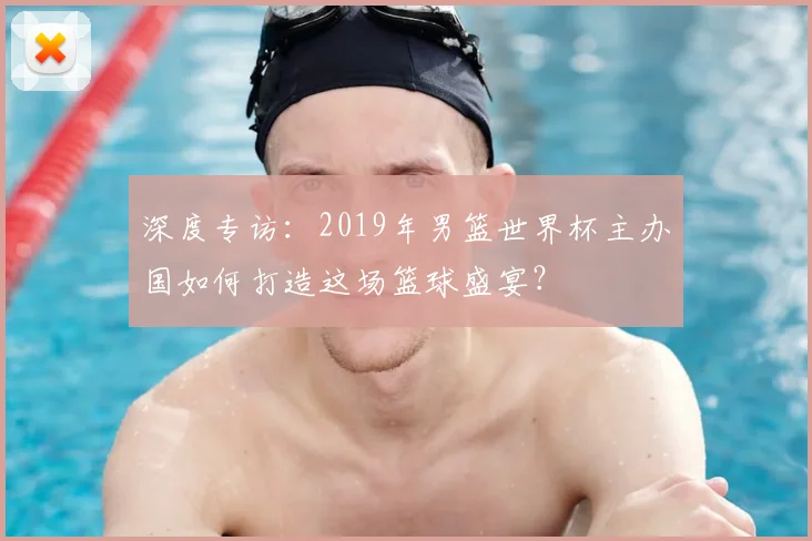 深度专访:2019年男篮世界杯主办国如何打造这场篮球盛宴?