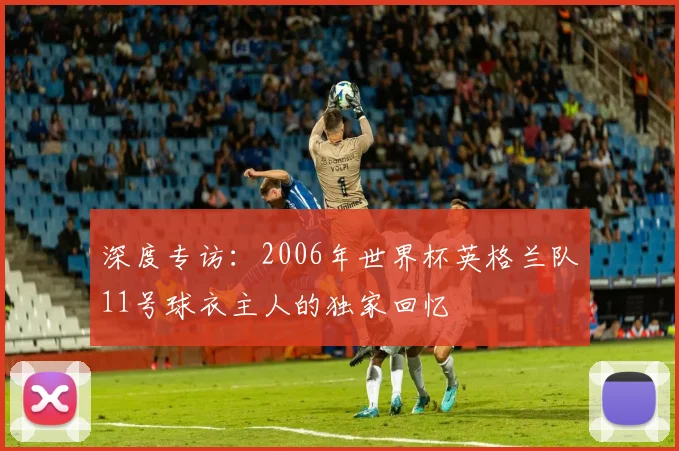 深度专访:2006年世界杯英格兰队11号球衣主人的独家回忆