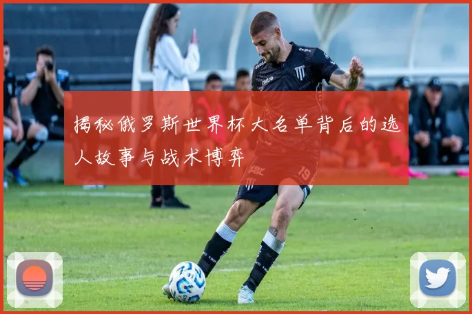 揭秘俄罗斯世界杯大名单背后的选人故事与战术博弈