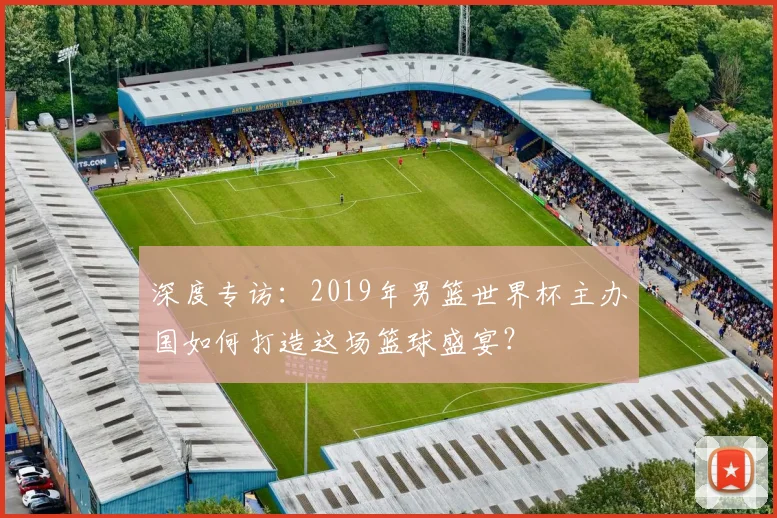 深度专访:2019年男篮世界杯主办国如何打造这场篮球盛宴?
