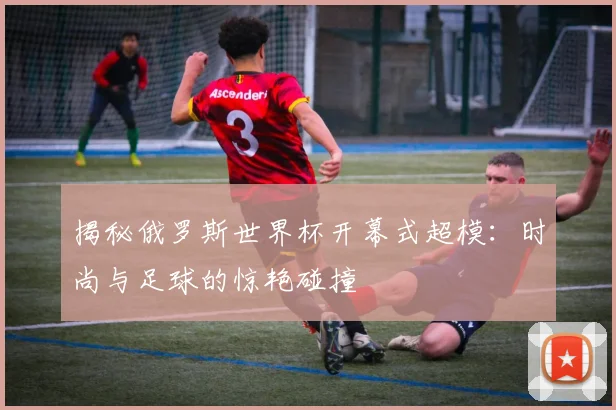 揭秘俄罗斯世界杯开幕式超模:时尚与足球的惊艳碰撞