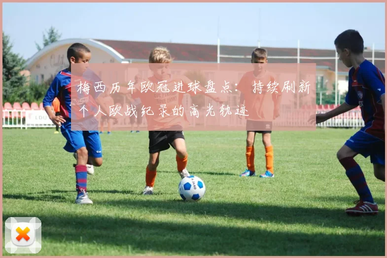 梅西历年欧冠进球盘点:持续刷新个人欧战纪录的高光轨迹