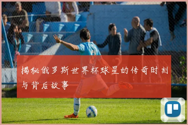 揭秘俄罗斯世界杯球星的传奇时刻与背后故事