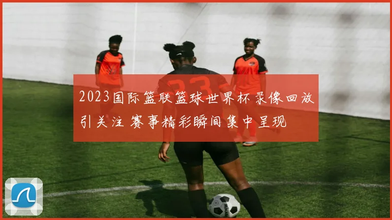 2023国际篮联篮球世界杯录像回放引关注 赛事精彩瞬间集中呈现