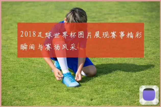 2018足球世界杯图片展现赛事精彩瞬间与赛场风采