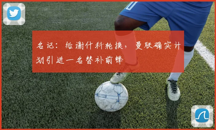 名记:给谢什科轮换,曼联确实计划引进一名替补前锋