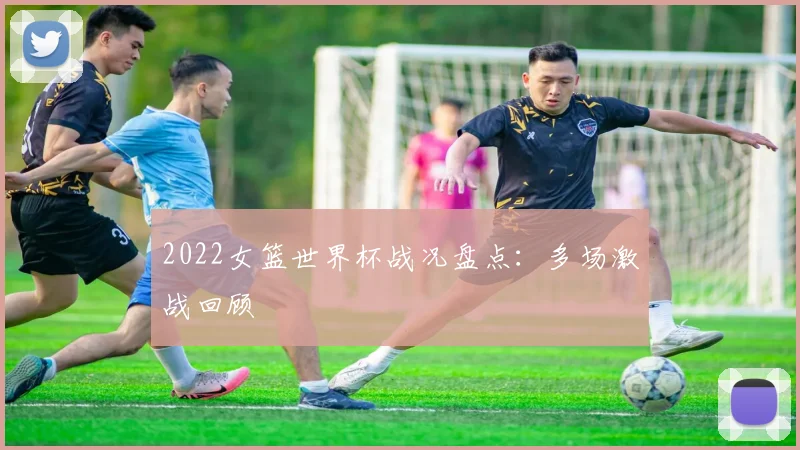 2022女篮世界杯战况盘点:多场激战回顾