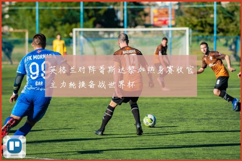 英格兰对阵哥斯达黎加热身赛收官主力轮换备战世界杯