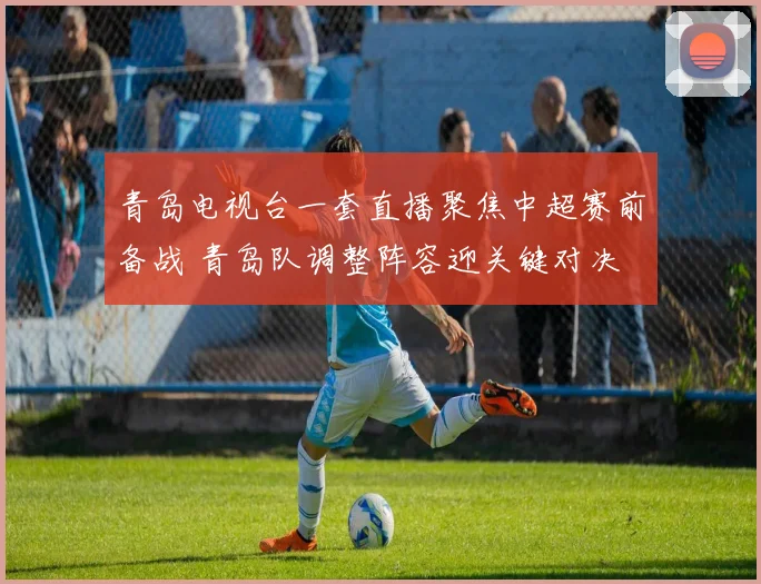 青岛电视台一套直播聚焦中超赛前备战 青岛队调整阵容迎关键对决