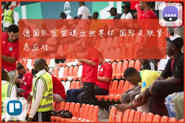 德国队官宣退出世界杯 国际足联紧急应对