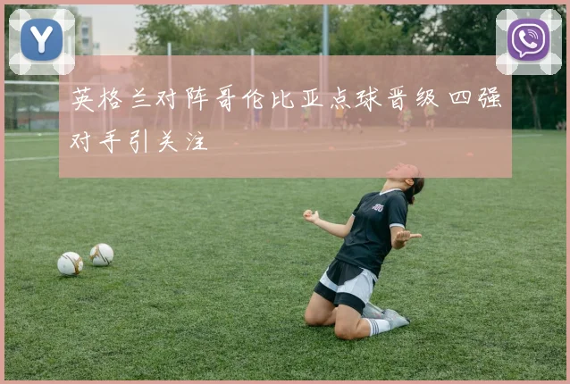 英格兰对阵哥伦比亚点球晋级 四强对手引关注