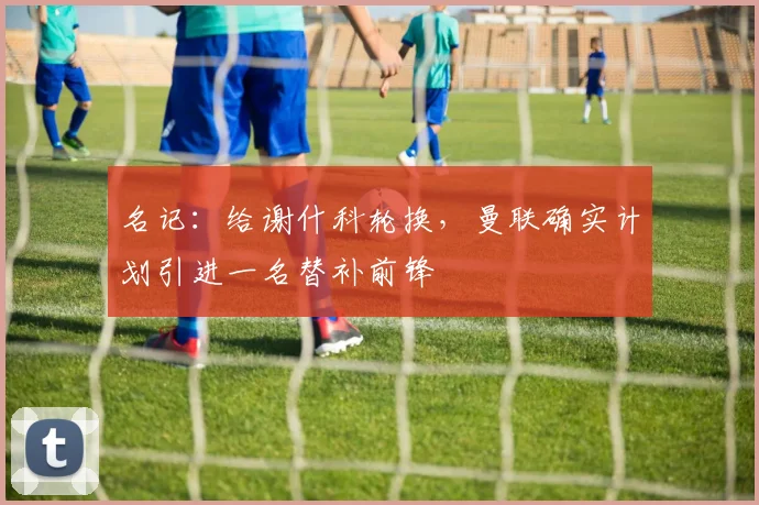 名记:给谢什科轮换,曼联确实计划引进一名替补前锋
