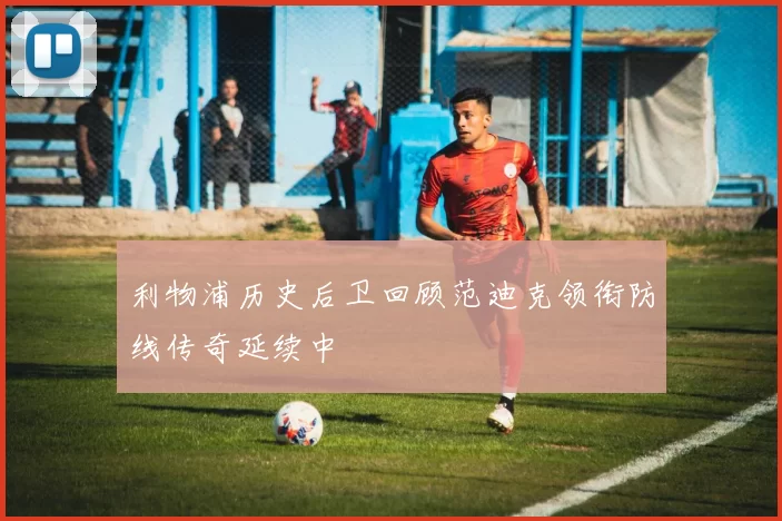 利物浦历史后卫回顾范迪克领衔防线传奇延续中