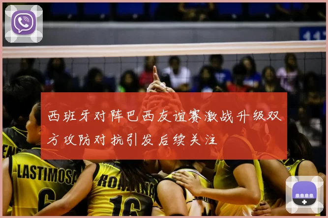 西班牙对阵巴西友谊赛激战升级双方攻防对抗引发后续关注