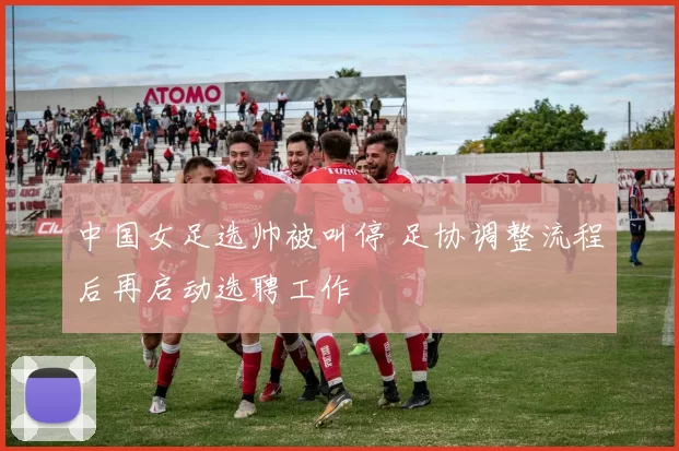 中国女足选帅被叫停 足协调整流程后再启动选聘工作