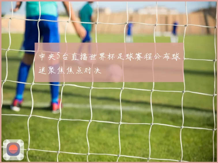 中央5台直播世界杯足球赛程公布球迷聚焦焦点对决