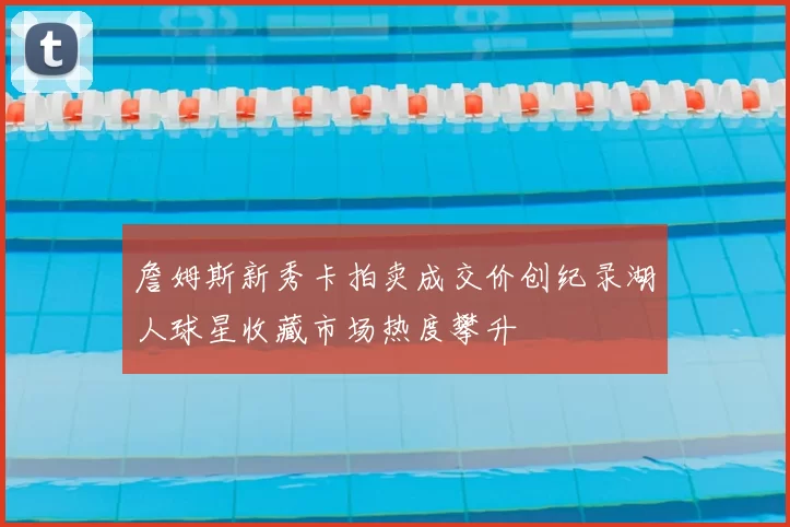 詹姆斯新秀卡拍卖成交价创纪录湖人球星收藏市场热度攀升