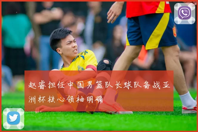 赵睿担任中国男篮队长球队备战亚洲杯核心领袖明确