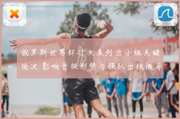 俄罗斯世界杯对决表列出小组关键场次 影响晋级形势与强队出线概率