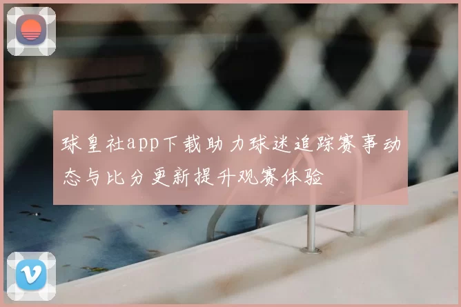 球皇社app下载助力球迷追踪赛事动态与比分更新提升观赛体验