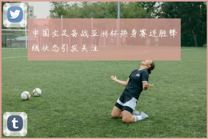 中国女足备战亚洲杯热身赛连胜锋线状态引发关注