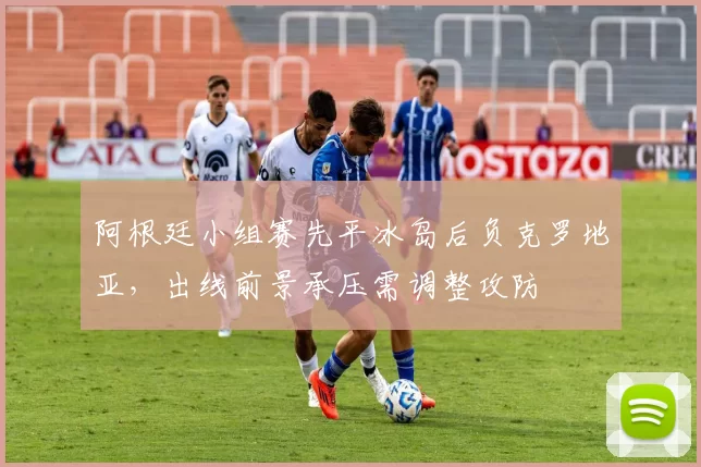 阿根廷小组赛先平冰岛后负克罗地亚，出线前景承压需调整攻防