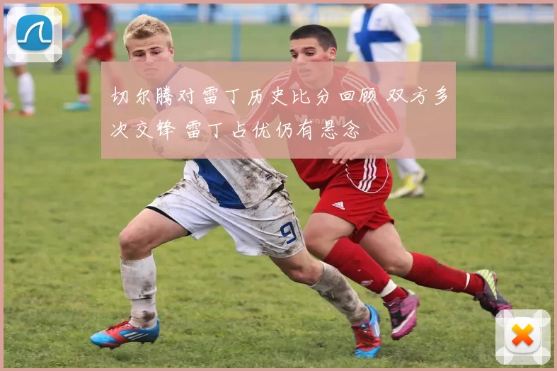 切尔腾对雷丁历史比分回顾 双方多次交锋 雷丁占优仍有悬念