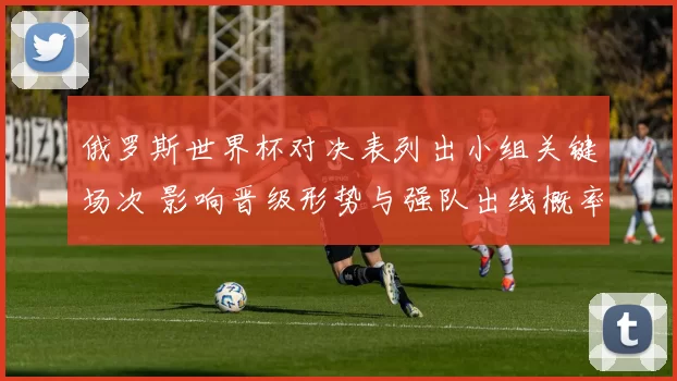 俄罗斯世界杯对决表列出小组关键场次 影响晋级形势与强队出线概率