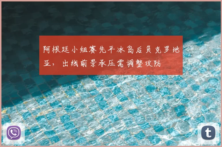 阿根廷小组赛先平冰岛后负克罗地亚，出线前景承压需调整攻防