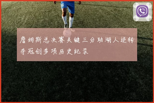 詹姆斯总决赛关键三分助湖人逆转夺冠创多项历史纪录