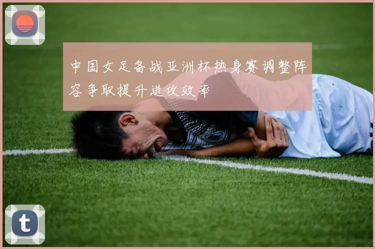 中国女足备战亚洲杯热身赛调整阵容争取提升进攻效率