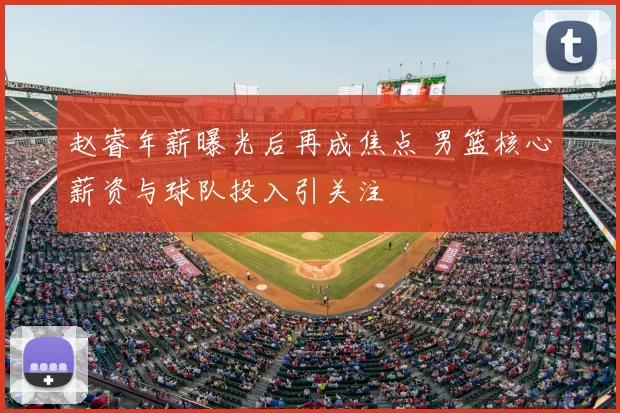 赵睿年薪曝光后再成焦点 男篮核心薪资与球队投入引关注