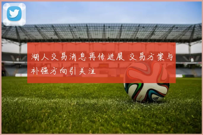 湖人交易消息再传进展 交易方案与补强方向引关注