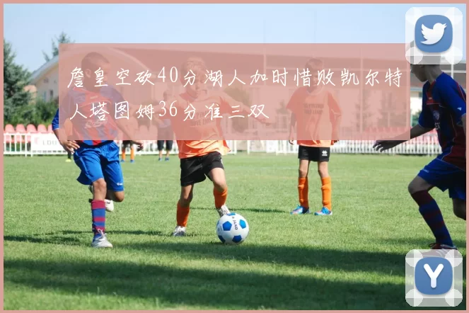 詹皇空砍40分湖人加时惜败凯尔特人塔图姆36分准三双