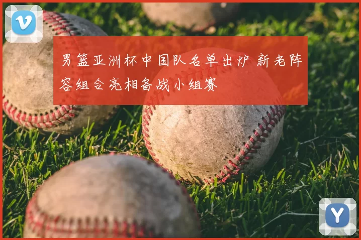 男篮亚洲杯中国队名单出炉 新老阵容组合亮相备战小组赛