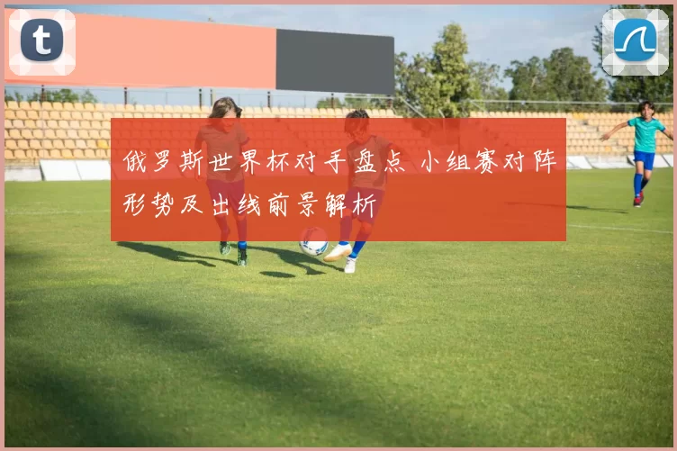 俄罗斯世界杯对手盘点 小组赛对阵形势及出线前景解析