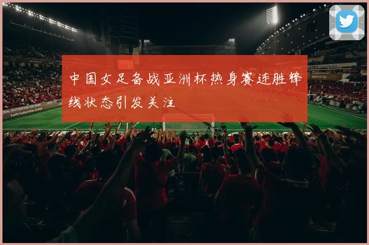 中国女足备战亚洲杯热身赛连胜锋线状态引发关注