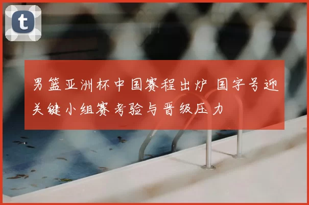 男篮亚洲杯中国赛程出炉 国字号迎关键小组赛考验与晋级压力
