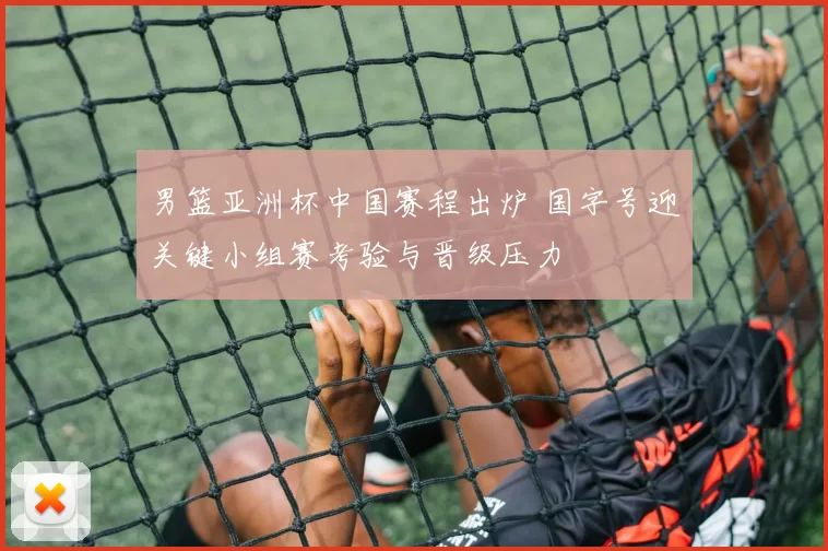 男篮亚洲杯中国赛程出炉 国字号迎关键小组赛考验与晋级压力