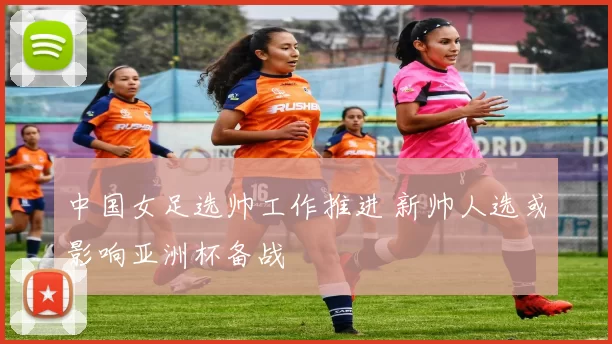 中国女足选帅工作推进 新帅人选或影响亚洲杯备战