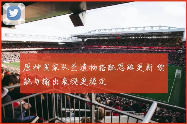 原神国家队圣遗物搭配思路更新 续航与输出表现更稳定