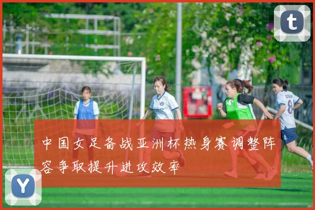 中国女足备战亚洲杯热身赛调整阵容争取提升进攻效率