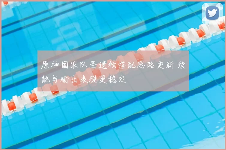 原神国家队圣遗物搭配思路更新 续航与输出表现更稳定