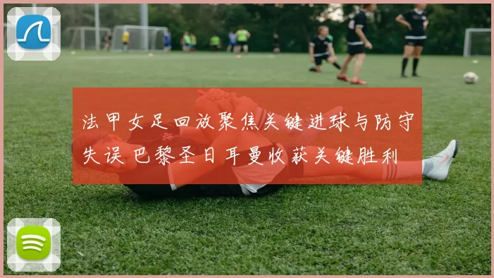 法甲女足回放聚焦关键进球与防守失误 巴黎圣日耳曼收获关键胜利